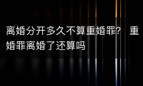 离婚分开多久不算重婚罪？ 重婚罪离婚了还算吗