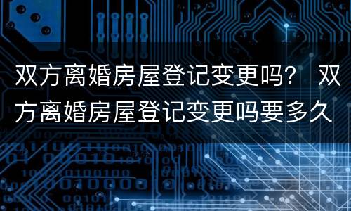 双方离婚房屋登记变更吗？ 双方离婚房屋登记变更吗要多久