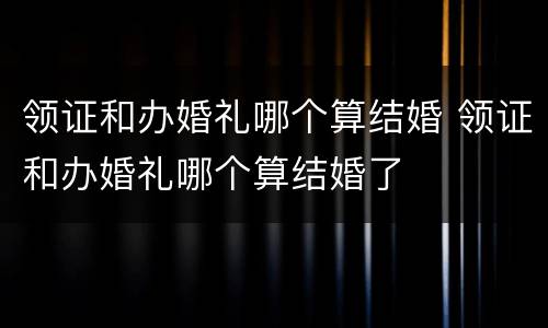 领证和办婚礼哪个算结婚 领证和办婚礼哪个算结婚了