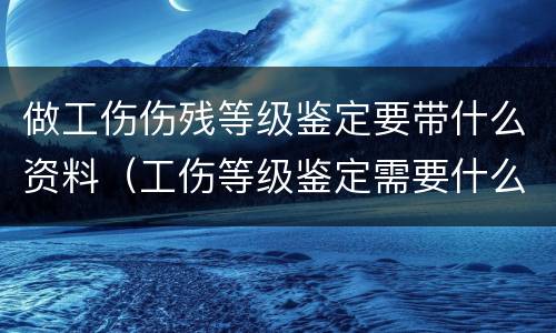 做工伤伤残等级鉴定要带什么资料（工伤等级鉴定需要什么材料,怎么走流程的）