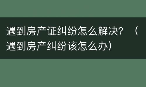 遇到房产证纠纷怎么解决？（遇到房产纠纷该怎么办）