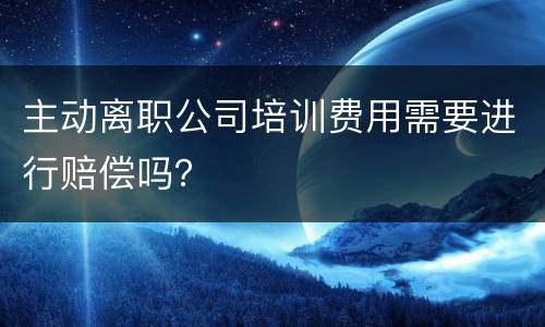 主动离职公司培训费用需要进行赔偿吗？