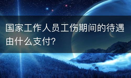 国家工作人员工伤期间的待遇由什么支付？