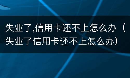 失业了,信用卡还不上怎么办（失业了信用卡还不上怎么办）