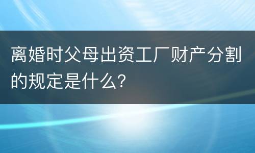 离婚时父母出资工厂财产分割的规定是什么？