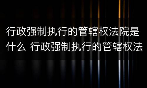 行政强制执行的管辖权法院是什么 行政强制执行的管辖权法院是什么部门