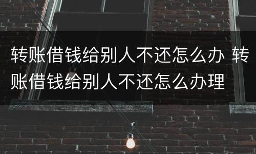 转账借钱给别人不还怎么办 转账借钱给别人不还怎么办理