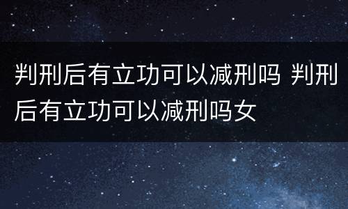 判刑后有立功可以减刑吗 判刑后有立功可以减刑吗女