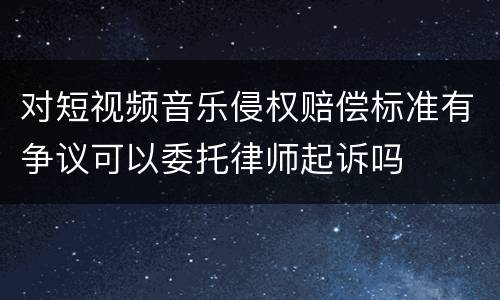 对短视频音乐侵权赔偿标准有争议可以委托律师起诉吗