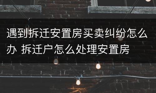 遇到拆迁安置房买卖纠纷怎么办 拆迁户怎么处理安置房