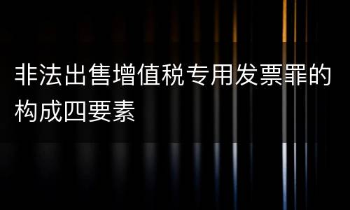 非法出售增值税专用发票罪的构成四要素