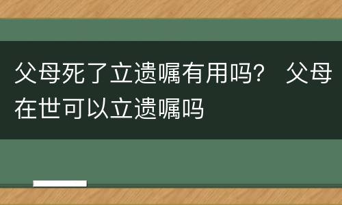父母死了立遗嘱有用吗？ 父母在世可以立遗嘱吗