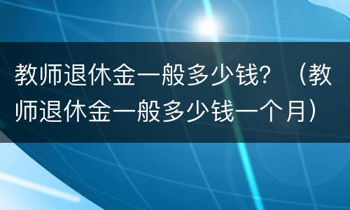 教师退休金一般多少钱？（教师退休金一般多少钱一个月）
