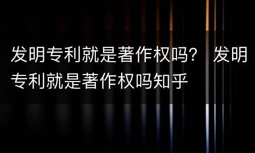 发明专利就是著作权吗？ 发明专利就是著作权吗知乎