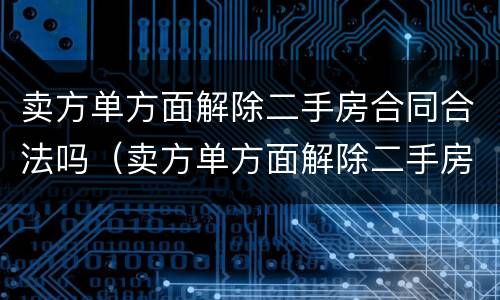 卖方单方面解除二手房合同合法吗（卖方单方面解除二手房合同合法吗）