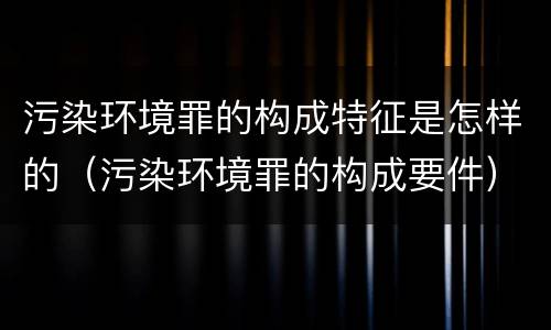 污染环境罪的构成特征是怎样的（污染环境罪的构成要件）