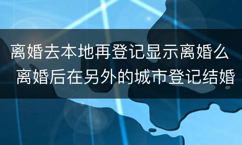 离婚去本地再登记显示离婚么 离婚后在另外的城市登记结婚