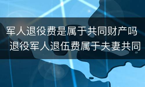 军人退役费是属于共同财产吗 退役军人退伍费属于夫妻共同财产吗