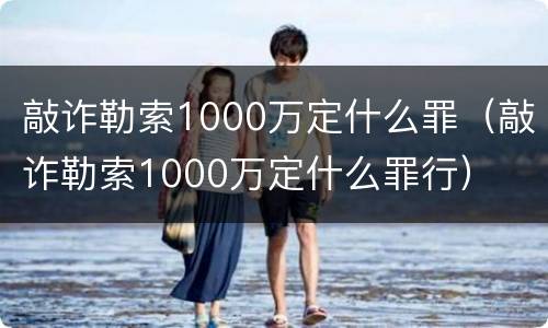 敲诈勒索1000万定什么罪（敲诈勒索1000万定什么罪行）