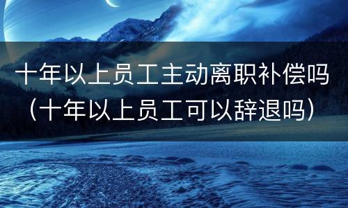 十年以上员工主动离职补偿吗（十年以上员工可以辞退吗）