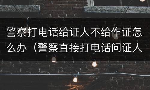 警察打电话给证人不给作证怎么办（警察直接打电话问证人）