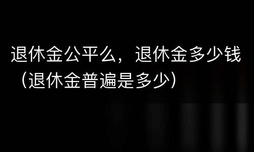 退休金公平么，退休金多少钱（退休金普遍是多少）