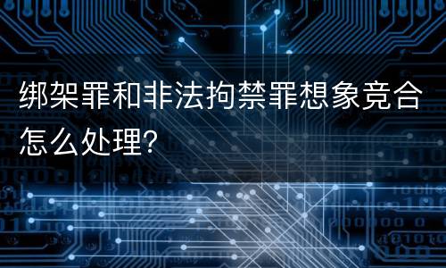 绑架罪和非法拘禁罪想象竞合怎么处理？