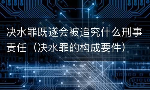 决水罪既遂会被追究什么刑事责任（决水罪的构成要件）