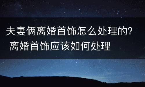 夫妻俩离婚首饰怎么处理的？ 离婚首饰应该如何处理