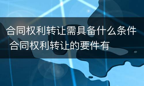 合同权利转让需具备什么条件 合同权利转让的要件有