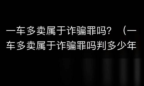 一车多卖属于诈骗罪吗？（一车多卖属于诈骗罪吗判多少年）