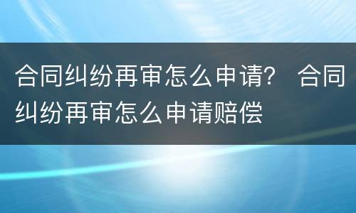合同纠纷再审怎么申请？ 合同纠纷再审怎么申请赔偿