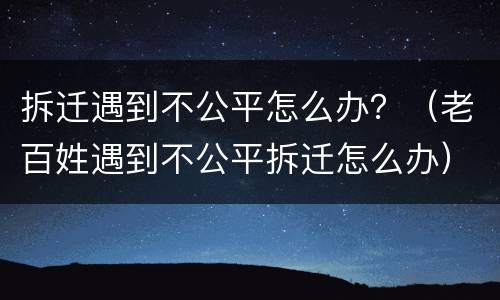 拆迁遇到不公平怎么办？（老百姓遇到不公平拆迁怎么办）