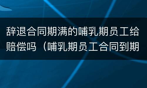 辞退合同期满的哺乳期员工给赔偿吗（哺乳期员工合同到期可以辞退吗）