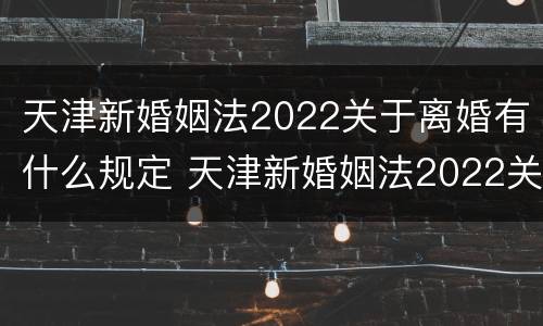 天津新婚姻法2022关于离婚有什么规定 天津新婚姻法2022关于离婚有什么规定吗