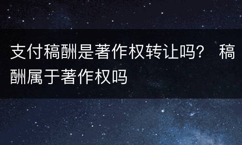 支付稿酬是著作权转让吗？ 稿酬属于著作权吗