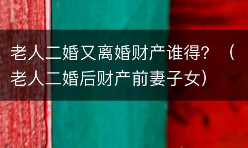 老人二婚又离婚财产谁得？（老人二婚后财产前妻子女）