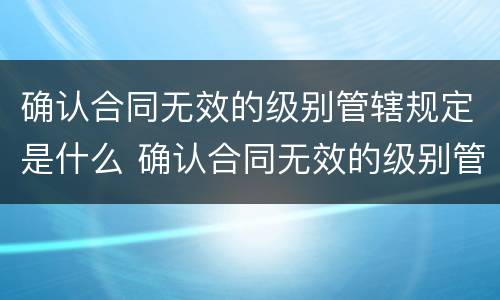 确认合同无效的级别管辖规定是什么 确认合同无效的级别管辖法院