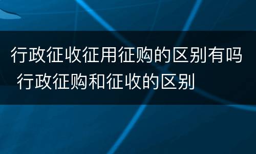 行政征收征用征购的区别有吗 行政征购和征收的区别