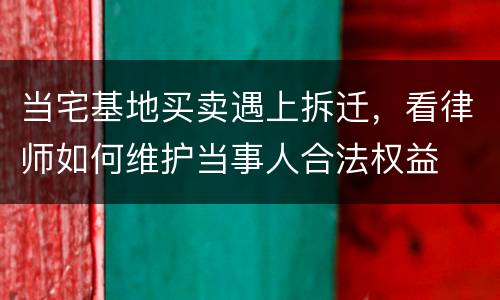 当宅基地买卖遇上拆迁，看律师如何维护当事人合法权益