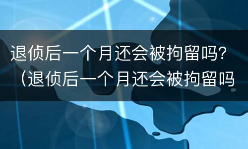 退侦后一个月还会被拘留吗？（退侦后一个月还会被拘留吗知乎）