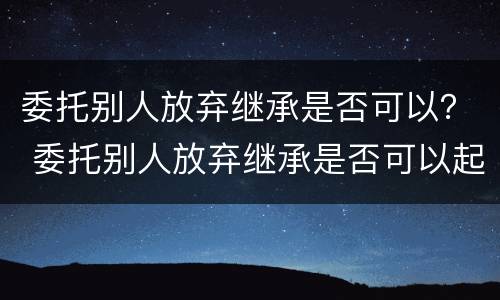委托别人放弃继承是否可以？ 委托别人放弃继承是否可以起诉