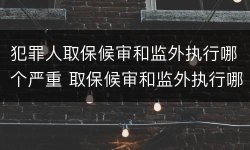 犯罪人取保候审和监外执行哪个严重 取保候审和监外执行哪个刑重