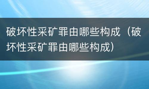 破坏性采矿罪由哪些构成（破坏性采矿罪由哪些构成）