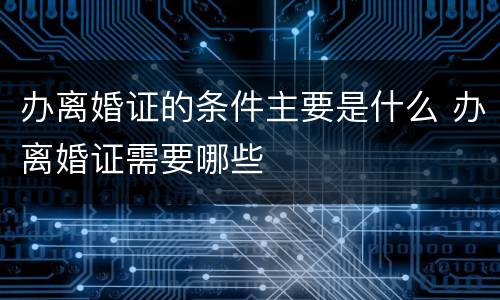 办离婚证的条件主要是什么 办离婚证需要哪些