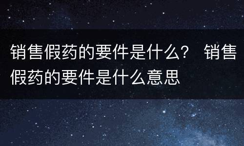 销售假药的要件是什么？ 销售假药的要件是什么意思