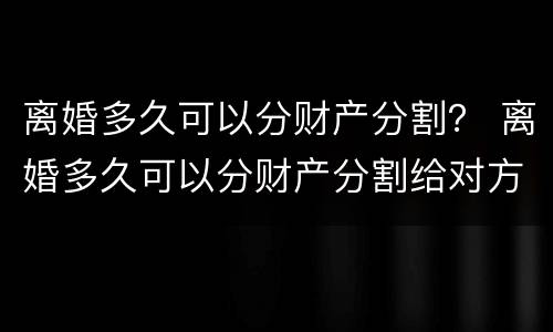 离婚多久可以分财产分割？ 离婚多久可以分财产分割给对方