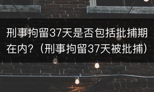 刑事拘留37天是否包括批捕期在内?（刑事拘留37天被批捕）