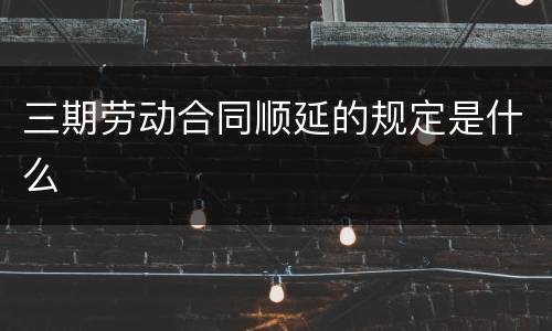 三期劳动合同顺延的规定是什么