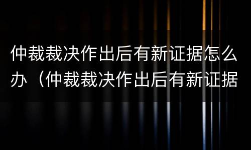 仲裁裁决作出后有新证据怎么办（仲裁裁决作出后有新证据怎么办理）